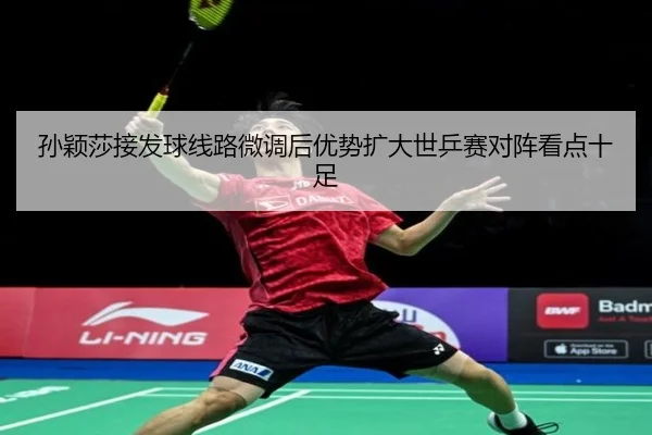 孙颖莎接发球线路微调后优势扩大世乒赛对阵看点十足