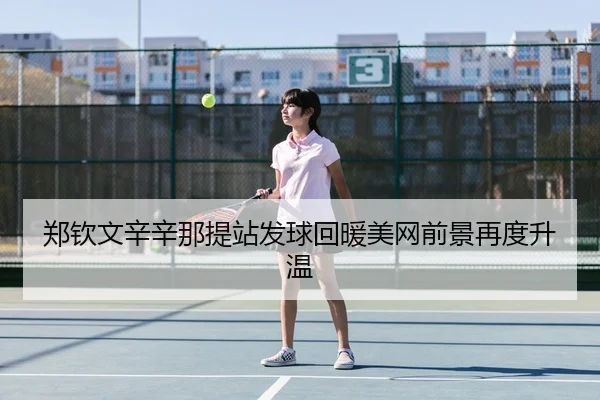 郑钦文辛辛那提站发球回暖美网前景再度升温