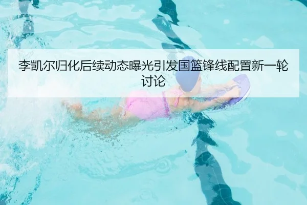 李凯尔归化后续动态曝光引发国篮锋线配置新一轮讨论