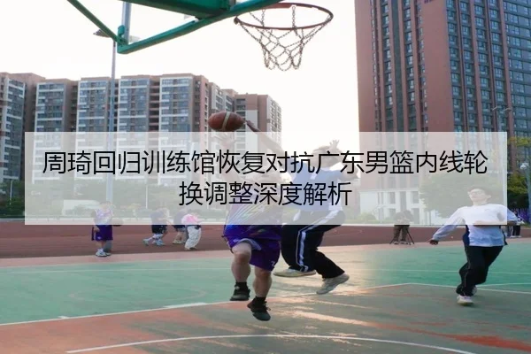 周琦回归训练馆恢复对抗广东男篮内线轮换调整深度解析